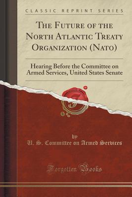 Read The Future of the North Atlantic Treaty Organization (Nato): Hearing Before the Committee on Armed Services, United States Senate (Classic Reprint) - U.S. Committee on Armed Services file in PDF