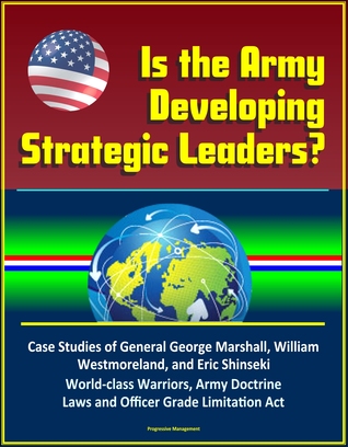 Download Is the Army Developing Strategic Leaders? Case Studies of General George Marshall, William Westmoreland, and Eric Shinseki, World-class Warriors, Army Doctrine, Laws and Officer Grade Limitation Act - Progressive Management file in PDF