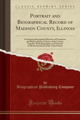 Read online Portrait and Biographical Record of Madison County, Illinois: Containing Biographical Sketches of Prominent and Representative Citizens of the County, Together with Biographies and Portraits of All the Presidents of the United States (Classic Reprint) - Biographical Publishing Company | PDF
