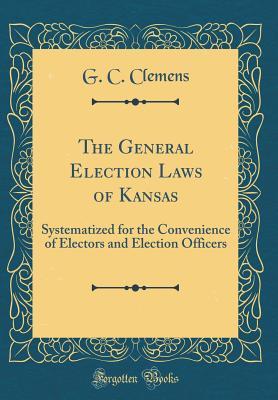 Read The General Election Laws of Kansas: Systematized for the Convenience of Electors and Election Officers (Classic Reprint) - G C Clemens file in PDF