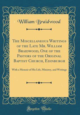 Read The Miscellaneous Writings of the Late Mr. William Braidwood, One of the Pastors of the Original Baptist Church, Edinburgh: With a Memoir of His Life, Ministry, and Writings (Classic Reprint) - William Braidwood file in PDF