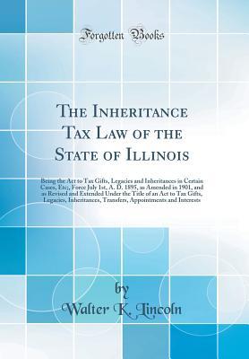 Read The Inheritance Tax Law of the State of Illinois: Being the ACT to Tax Gifts, Legacies and Inheritances in Certain Cases, Etc;, Force July 1st, A. D. 1895, as Amended in 1901, and as Revised and Extended Under the Title of an ACT to Tax Gifts, Legacies, I - Walter K Lincoln | ePub