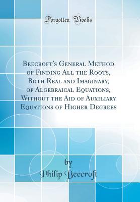 Read Beecroft's General Method of Finding All the Roots, Both Real and Imaginary, of Algebraical Equations, Without the Aid of Auxiliary Equations of Higher Degrees (Classic Reprint) - Philip Beecroft | PDF