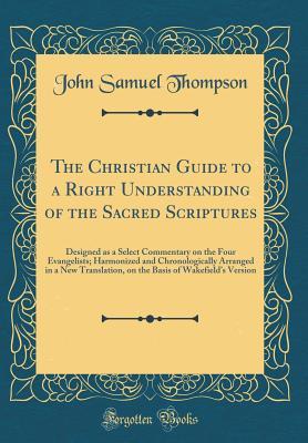 Read The Christian Guide to a Right Understanding of the Sacred Scriptures: Designed as a Select Commentary on the Four Evangelists; Harmonized and Chronologically Arranged in a New Translation, on the Basis of Wakefield's Version (Classic Reprint) - John Samuel Thompson | ePub