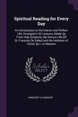 Read online Spiritual Reading for Every Day: An Introduction to the Interior and Perfect Life, Arranged in 53 Lessons, Made Up from Holy Scripture, the Devout Life [of St. Fran�ois de Sales] and the Imitation of Christ, by I. Le Masson - Innocent Le Masson file in ePub