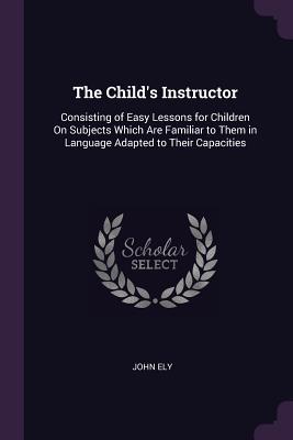 Read online The Child's Instructor: Consisting of Easy Lessons for Children on Subjects Which Are Familiar to Them in Language Adapted to Their Capacities - John Ely | PDF