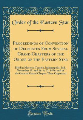 Download Proceedings of Convention of Delegates from Several Grand Chapters of the Order of the Eastern Star: Held in Masonic Temple, Indianapolis, Ind., November 15, and 16, A. D. 1876, and of the General Grand Chapter Then Organized (Classic Reprint) - Order of the Eastern Star | PDF