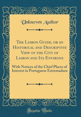 Read online The Lisbon Guide, or an Historical and Descriptive View of the City of Lisbon and Its Environs: With Notices of the Chief Places of Interest in Portuguese Estremadura (Classic Reprint) - Unknown | PDF