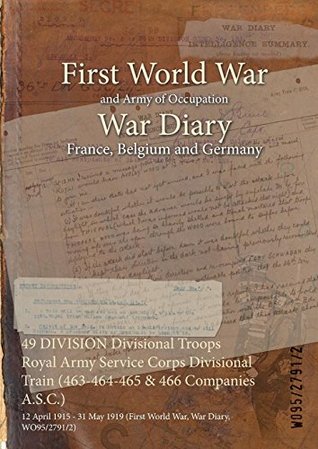 Download 49 Division Divisional Troops Royal Army Service Corps Divisional Train (463-464-465 & 466 Companies A.S.C.): 12 April 1915 - 31 May 1919 (First World War, War Diary, Wo95/2791/2) - British War Office | PDF