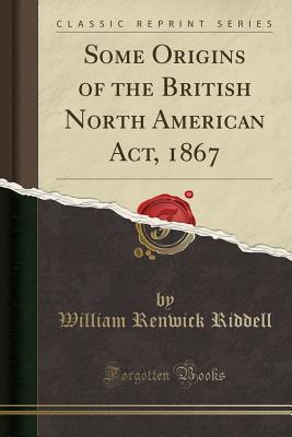 Read online Some Origins of the British North American Act, 1867 (Classic Reprint) - William Renwick Riddell file in ePub