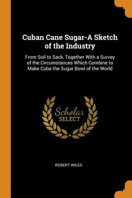 Download Cuban Cane Sugar-A Sketch of the Industry: From Soil to Sack, Together with a Survey of the Circumstances Which Combine to Make Cuba the Sugar Bowl of the World - Robert Wiles | ePub
