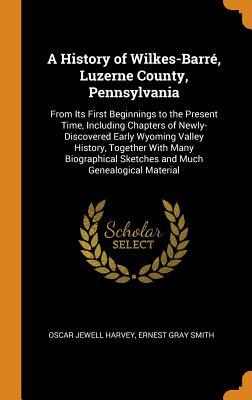 Read online A History of Wilkes-Barr�, Luzerne County, Pennsylvania: From Its First Beginnings to the Present Time, Including Chapters of Newly-Discovered Early Wyoming Valley History, Together with Many Biographical Sketches and Much Genealogical Material - Oscar Jewell Harvey | PDF