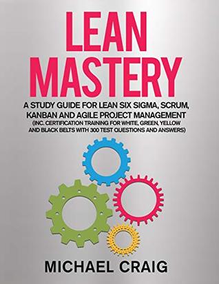 Download Lean Mastery 2019: A Study Guide for Lean Six Sigma, Scrum, Kanban and Agile Project Management (Inc. Certification Training for White, Green, Yellow and  Belts with 300 Test Questions & Answers) - Michael Craig | PDF
