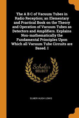 Read online The A B C of Vacuum Tubes in Radio Reception; An Elementary and Practical Book on the Theory and Operation of Vacuum Tubes as Detectors and Amplifiers. Explains Non-Mathematically the Fundamental Principles Upon Which All Vacuum Tube Circuits Are Based. I - Elmer Hugh Lewis file in PDF