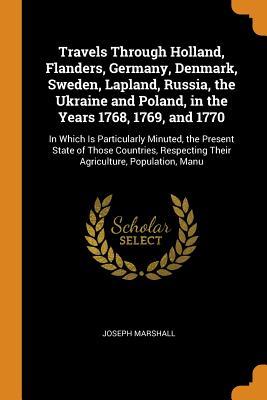 Read online Travels Through Holland, Flanders, Germany, Denmark, Sweden, Lapland, Russia, the Ukraine and Poland, in the Years 1768, 1769, and 1770: In Which Is Particularly Minuted, the Present State of Those Countries, Respecting Their Agriculture, Population, Manu - Joseph Marshall III | ePub