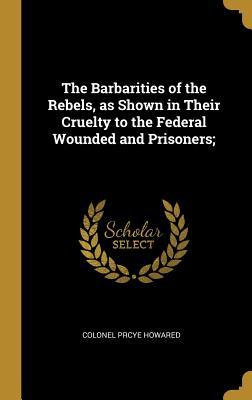 Read online The Barbarities of the Rebels, as Shown in Their Cruelty to the Federal Wounded and Prisoners; - Colonel Prcye Howared | ePub