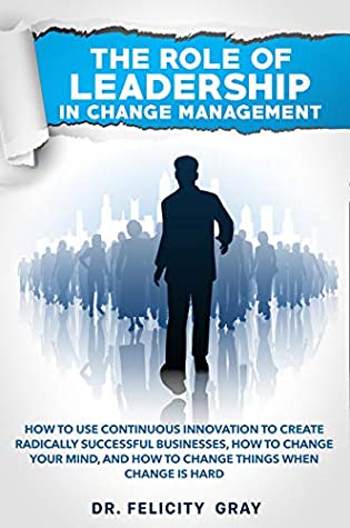 Full Download The Role Of Leadership In Change Management: How To Use Continuous Innovation To Create Radically Successful Businesses, How to Change Your Mind, And How To Change Things When Change is Hard - Dr. Felicity Gray file in PDF